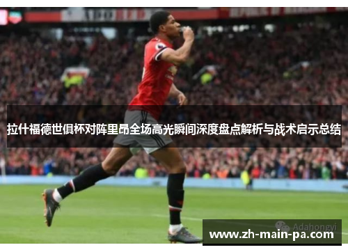 拉什福德世俱杯对阵里昂全场高光瞬间深度盘点解析与战术启示总结 拉什福德世俱杯对阵里昂全场高光瞬间深度盘点解析与战术启示总结