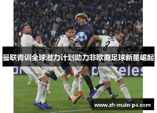 曼联青训全球潜力计划助力非欧裔足球新星崛起 曼联青训全球潜力计划助力非欧裔足球新星崛起