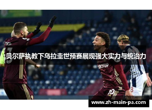 贝尔萨执教下乌拉圭世预赛展现强大实力与统治力