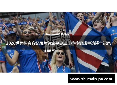 2026世界杯官方纪录片独家呈现三十位传奇球星访谈全记录