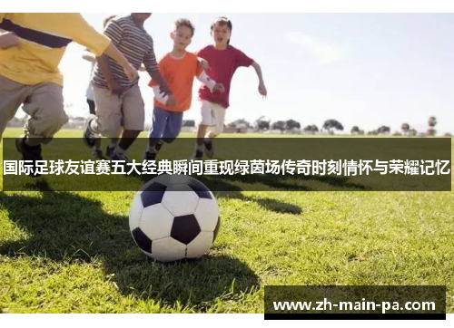 国际足球友谊赛五大经典瞬间重现绿茵场传奇时刻情怀与荣耀记忆
