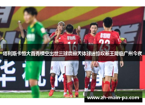 塔利斯卡恒大首秀横空出世三球震撼天体球迷惊叹新王降临广州今夜 塔利斯卡恒大首秀横空出世三球震撼天体球迷惊叹新王降临广州今夜