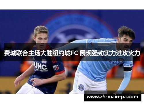 费城联合主场大胜纽约城FC 展现强劲实力进攻火力 费城联合主场大胜纽约城FC 展现强劲实力进攻火力